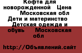 Кофта для новорожденной › Цена ­ 600 - Московская обл. Дети и материнство » Детская одежда и обувь   . Московская обл.